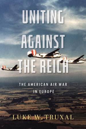 Uniting against the Reich: The American Air War in Europe by LUKE W. TRUXAL