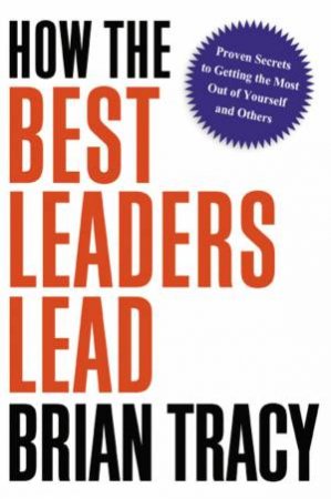 How The Best Leaders Lead: Proven Secrets To Getting The Most Out Of Yourself And Others by Brian Tracy