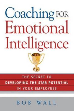 Coaching For Emotional Intelligence: The Secret To Developing The Star Potential In Your Employees by Bob Wall