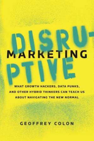 Disruptive Marketing: What Growth Hackers, Data Punks, And Other Hybrid Thinkers Can Teach Us About Navigating The New Normal by Geoffrey Colon