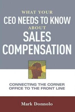 What Your CEO Needs To Know About Sales Compensation: Connecting The Corner Office To The Front Line by Mark Donnolo