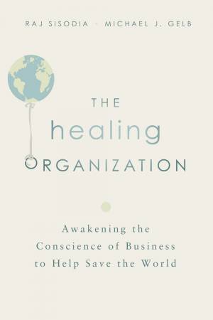 The Healing Organization: Awakening The Conscience Of Business To Help Save The World by Michael J Gelb & Raj Sisodia