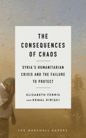 The Consequences Of Chaos: Syria's Humanitarian Crisis And The Failure To Protect by Elizabeth G. Ferris & Kemal Kirisci