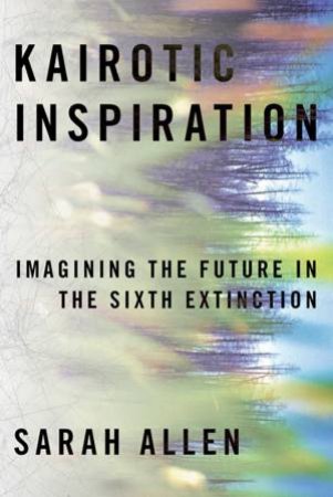 Kairotic Inspiration: Imagining The Future In The Sixth Extinction by Sarah Allen