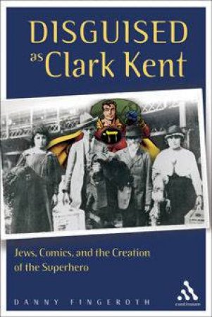 Disguised As Clark Kent: Jews, Comics And The Creation Of The Superhero by Danny Fingeroth