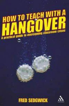 How To Teach With A Hangover: A Practical Guide to Classroom Crises by Fred Sedgwick