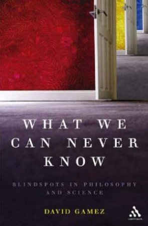 What We Can Never Know: Blindspots In Philosophy And Science by David Gamez