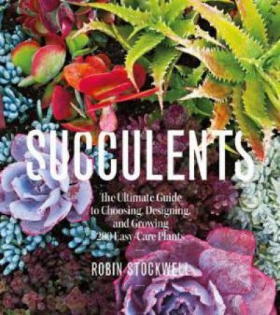 Succulents: The Ultimate Guide To Choosing, Designing, And Growing 200 Easy-Care Plants by Robin Stockwell