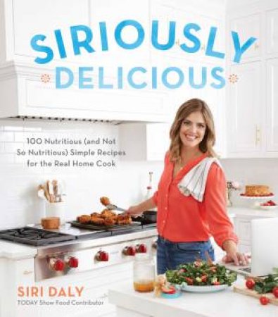 Siriously Delicious: 100 Nutritious (And Not So Nutritious) Simple Recipes For The Real Home Cook by Siri Daly