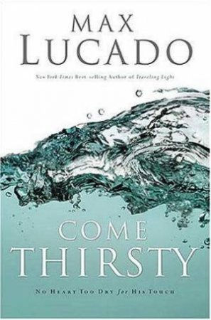 Come Thirsty: No Heart Too Dry For His Touch by Max Lucado