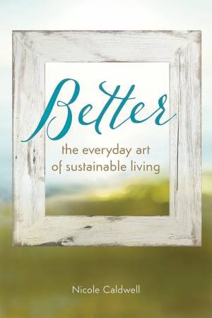 Better: The Everyday Art of Sustainable Living by Nicole Caldwell