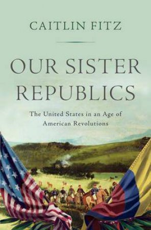 Our Sister Republics: The United States In An Age Of American Revolutions by Caitlin Fitz