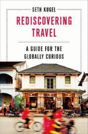 Rediscovering Travel: a Guide for the Globally Curious by Seth Kugel