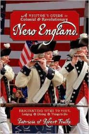 Visitor's Guide To Colonial And Revolutionary New England: Interesting Sites To Visit, Lodging, Dining, Things To Do by Robert & Patricia Foulke