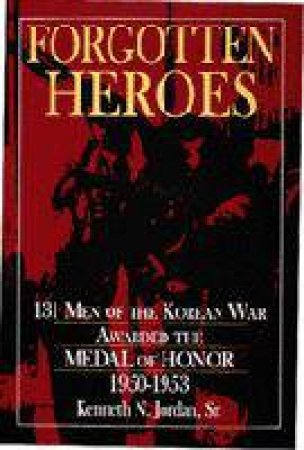 Forgotten Heroes: 131 Men of the Korean War Awarded the Medal of Honor 1950-1953 by SR. KENNETH N. JORDAN