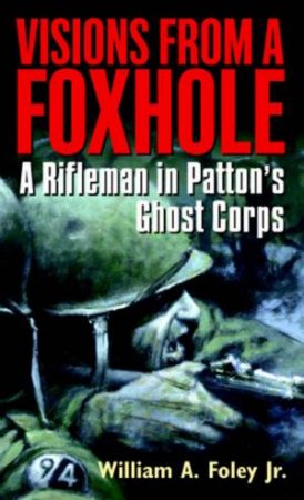 Visions From A Foxhole: A Rifleman In Patton's Ghost Corps by William Foley