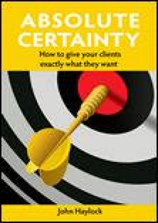 Absolute Certainty: How to Give Your Clients Exactly What They Want by John Haylock