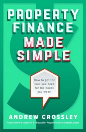 Property Finance Made Simple: How To Get The Loan You Need For The House You Want by Andrew Crossley