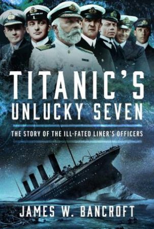 Titanic's Unlucky Seven: The Story of the Ill-Fated Liner's Officers by JAMES W. BANCROFT