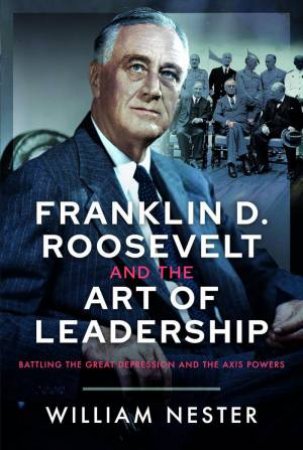 Franklin D. Roosevelt and the Art of Leadership: Battling the Great Depression and the Axis Powers by WILLIAM NESTER