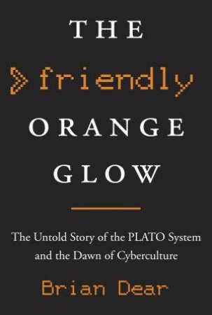 The Friendly Orange Glow: The Untold Story of the PLATO System and the Dawn of Cyberculture by Brian Dear