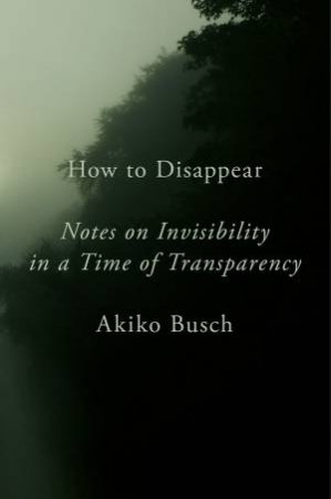 How To Disappear: Notes on Invisibility in a Time of Transparency by AKIKO BUSCH