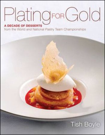 Plating for Gold: A Decade of Dessert Recipes from the World and National Pastry Team Championships by Tish Boyle