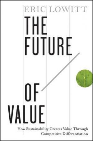 The Future of Value: How Sustainability Creates Value Through Competitive Differentiation by Eric Lowitt