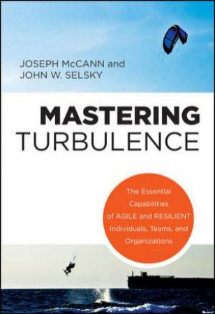 Mastering Turbulence: The Essential Capabilities of Agile and Resilient Individuals, Teams & Organizations by Joseph McCann & John W. Selsky