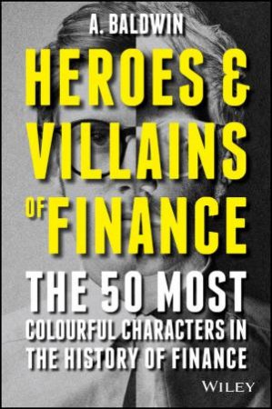 Heroes and Villains of Finance - the 50 Most Colourful Characters in the History of Finance by A Baldwin