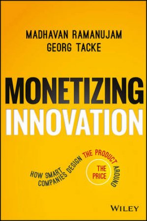 Monetizing Innovation: How Smart Companies Design The Product Around The Price by Madhavan Ramanujam & Georg Tacke