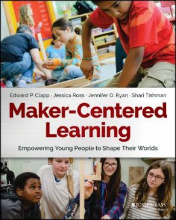 Maker-Centered Learning: Empowering Young People To Shape Their Worlds by Edward P. Clapp & Jessica Ross & Jennifer O. Ryan & Shari Tishman