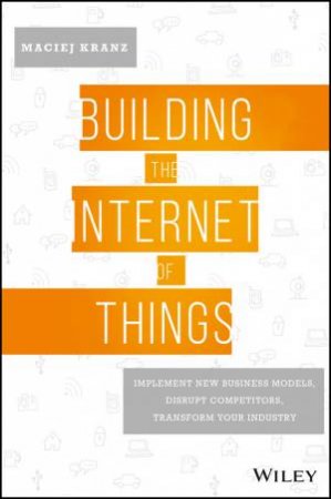 Building The Internet Of Things: Implement New Business Models, Disrupt Competitiors, Transform Your Industry by Maciej Kranz