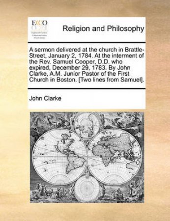 A Sermon Delivered at the Church in Brattle-Street, January 2, 1784. at the Interment of the REV. Samuel Cooper, D.D. Who Expired, December 29, 1783. by John Clarke, A.M. Junior Pastor of the First Church in Boston. [Two Lines from Samuel]. by John Clarke