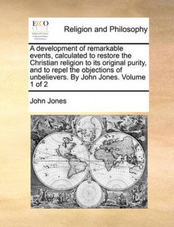 A Development of Remarkable Events, Calculated to Restore the Christian Religion to Its Original Purity, and to Repel the Objections of Unbelievers. by John Jones. Volume 1 of 2 by John Jones