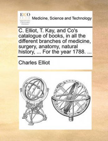 C. Elliot, T. Kay, and Co's Catalogue of Books, in All the Different Branches of Medicine, Surgery, Anatomy, Natural History, ... for the Year 1788. by Charles Elliot