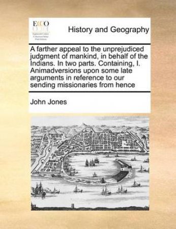 A Farther Appeal to the Unprejudiced Judgment of Mankind, in Behalf of the Indians. in Two Parts. Containing, I. Animadversions Upon Some Late Arguments in Reference to Our Sending Missionaries from Hence by John Jones