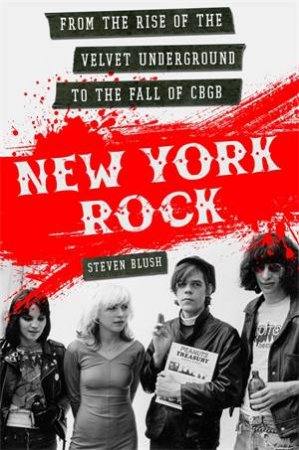 New York Rock: From The Rise Of The Velvet Underground To The Fall Of CBGB by Steven Blush