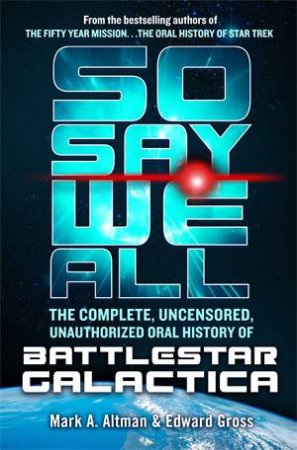 So Say We All: The Complete, Uncensored, Unauthorized Oral History of Battlestar Galactica by Edward Gross & Mark A. Altman