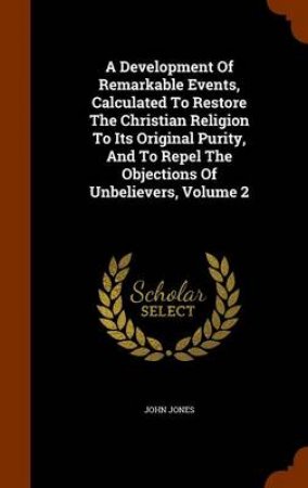 A Development of Remarkable Events, Calculated to Restore the Christian Religion to Its Original Purity, and to Repel the Objections of Unbelievers, Volume 2 by John Jones