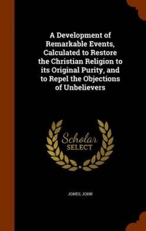 A Development of Remarkable Events, Calculated to Restore the Christian Religion to Its Original Purity, and to Repel the Objections of Unbelievers by John Jones