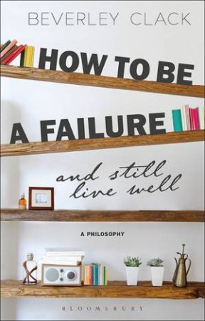 How To Be A Failure And Still Live Well: A Philosophy by Beverley Clack