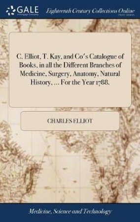 C. Elliot, T. Kay, and Co's Catalogue of Books, in All the Different Branches of Medicine, Surgery, Anatomy, Natural History, ... for the Year 1788. by Charles Elliot