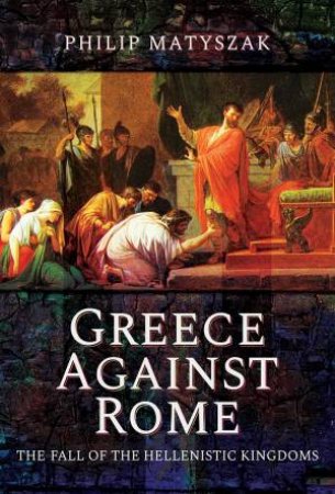 Greece Against Rome: The Fall Of The Hellenistic Kingdoms 250-31 BC by Philip Matszak