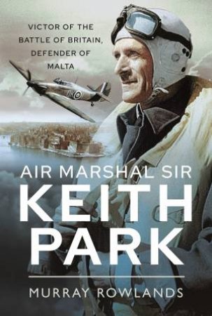 Air Marshal Sir Keith Park: Victor Of The Battle Of Britain, Defender Of Malta by Murray Rowlands