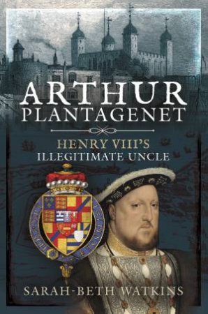 Arthur Plantagenet: Henry VIII's Illegitimate Uncle by Sarah-beth Watkins