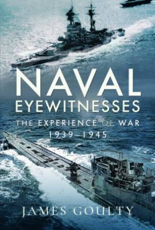 Naval Eyewitnesses: The Experience Of War At Sea, 1939-1945 by James Goulty