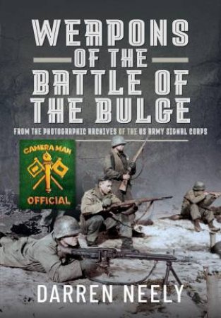 Weapons of the Battle of the Bulge: From the Photographic Archives of the US Army Signal Corps by DARREN NEELY