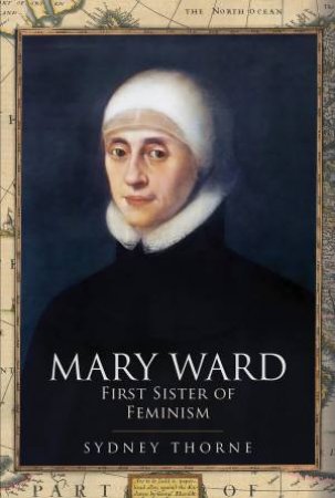 Mary Ward: First Sister Of Feminism by Sydney Thorne