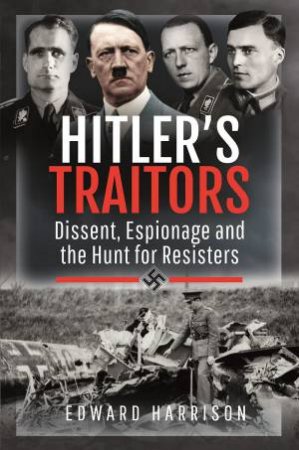 Hitler's Traitors: Dissent, Espionage And The Hunt For Resisters by Edward Harrison